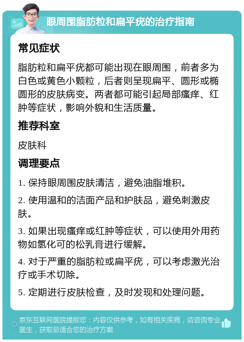 眼周围脂肪粒和扁平疣的治疗指南 常见症状 脂肪粒和扁平疣都可能出现在眼周围，前者多为白色或黄色小颗粒，后者则呈现扁平、圆形或椭圆形的皮肤病变。两者都可能引起局部瘙痒、红肿等症状，影响外貌和生活质量。 推荐科室 皮肤科 调理要点 1. 保持眼周围皮肤清洁，避免油脂堆积。 2. 使用温和的洁面产品和护肤品，避免刺激皮肤。 3. 如果出现瘙痒或红肿等症状，可以使用外用药物如氢化可的松乳膏进行缓解。 4. 对于严重的脂肪粒或扁平疣，可以考虑激光治疗或手术切除。 5. 定期进行皮肤检查，及时发现和处理问题。