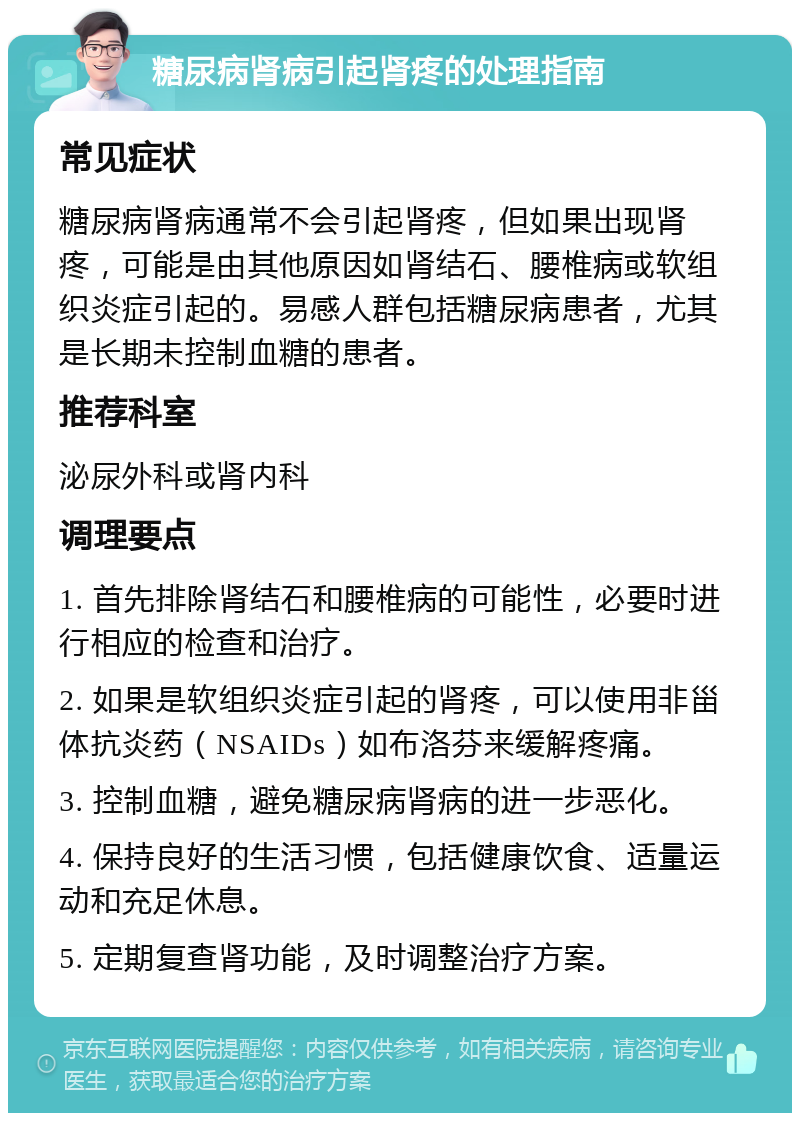 糖尿病肾病引起肾疼的处理指南 常见症状 糖尿病肾病通常不会引起肾疼，但如果出现肾疼，可能是由其他原因如肾结石、腰椎病或软组织炎症引起的。易感人群包括糖尿病患者，尤其是长期未控制血糖的患者。 推荐科室 泌尿外科或肾内科 调理要点 1. 首先排除肾结石和腰椎病的可能性，必要时进行相应的检查和治疗。 2. 如果是软组织炎症引起的肾疼，可以使用非甾体抗炎药（NSAIDs）如布洛芬来缓解疼痛。 3. 控制血糖，避免糖尿病肾病的进一步恶化。 4. 保持良好的生活习惯，包括健康饮食、适量运动和充足休息。 5. 定期复查肾功能，及时调整治疗方案。