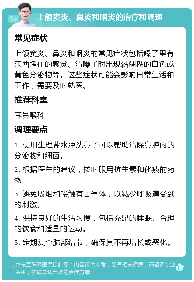 上颌窦炎、鼻炎和咽炎的治疗和调理 常见症状 上颌窦炎、鼻炎和咽炎的常见症状包括嗓子里有东西堵住的感觉、清嗓子时出现黏糊糊的白色或黄色分泌物等。这些症状可能会影响日常生活和工作，需要及时就医。 推荐科室 耳鼻喉科 调理要点 1. 使用生理盐水冲洗鼻子可以帮助清除鼻腔内的分泌物和细菌。 2. 根据医生的建议，按时服用抗生素和化痰的药物。 3. 避免吸烟和接触有害气体，以减少呼吸道受到的刺激。 4. 保持良好的生活习惯，包括充足的睡眠、合理的饮食和适量的运动。 5. 定期复查肺部结节，确保其不再增长或恶化。