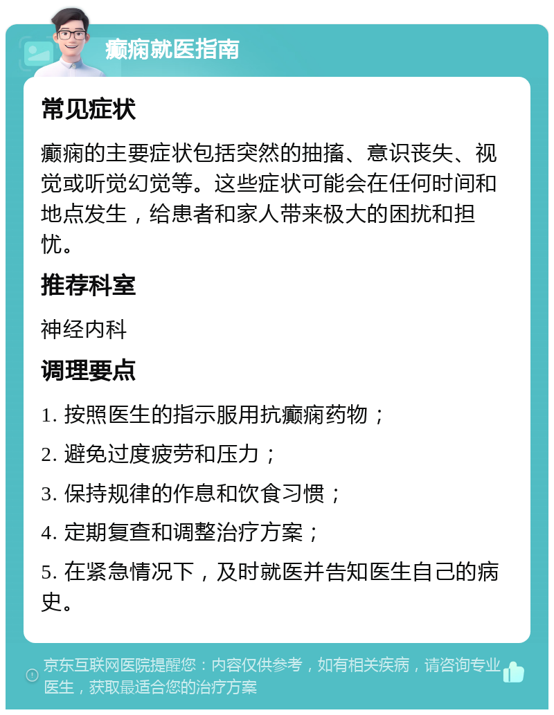 癫痫就医指南 常见症状 癫痫的主要症状包括突然的抽搐、意识丧失、视觉或听觉幻觉等。这些症状可能会在任何时间和地点发生，给患者和家人带来极大的困扰和担忧。 推荐科室 神经内科 调理要点 1. 按照医生的指示服用抗癫痫药物； 2. 避免过度疲劳和压力； 3. 保持规律的作息和饮食习惯； 4. 定期复查和调整治疗方案； 5. 在紧急情况下，及时就医并告知医生自己的病史。