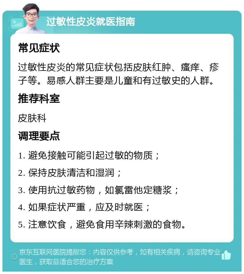 过敏性皮炎就医指南 常见症状 过敏性皮炎的常见症状包括皮肤红肿、瘙痒、疹子等。易感人群主要是儿童和有过敏史的人群。 推荐科室 皮肤科 调理要点 1. 避免接触可能引起过敏的物质； 2. 保持皮肤清洁和湿润； 3. 使用抗过敏药物，如氯雷他定糖浆； 4. 如果症状严重，应及时就医； 5. 注意饮食，避免食用辛辣刺激的食物。