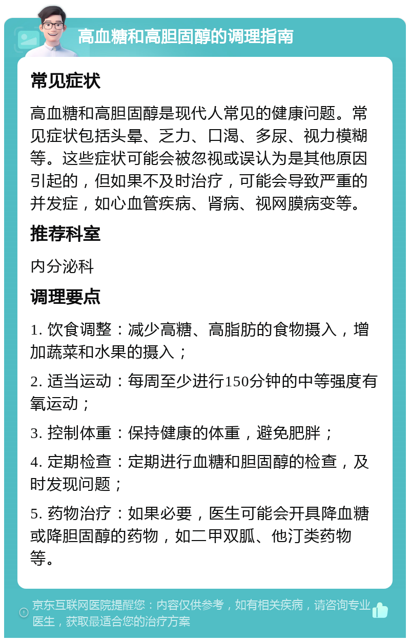 高血糖和高胆固醇的调理指南 常见症状 高血糖和高胆固醇是现代人常见的健康问题。常见症状包括头晕、乏力、口渴、多尿、视力模糊等。这些症状可能会被忽视或误认为是其他原因引起的，但如果不及时治疗，可能会导致严重的并发症，如心血管疾病、肾病、视网膜病变等。 推荐科室 内分泌科 调理要点 1. 饮食调整：减少高糖、高脂肪的食物摄入，增加蔬菜和水果的摄入； 2. 适当运动：每周至少进行150分钟的中等强度有氧运动； 3. 控制体重：保持健康的体重，避免肥胖； 4. 定期检查：定期进行血糖和胆固醇的检查，及时发现问题； 5. 药物治疗：如果必要，医生可能会开具降血糖或降胆固醇的药物，如二甲双胍、他汀类药物等。