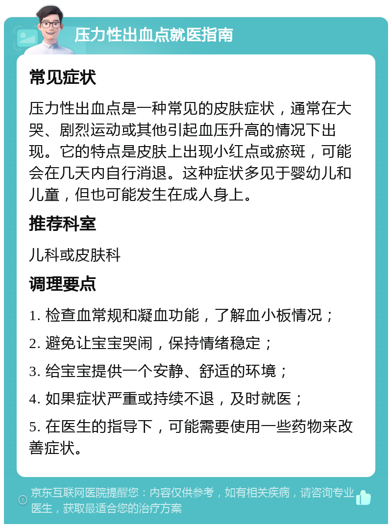 压力性出血点就医指南 常见症状 压力性出血点是一种常见的皮肤症状，通常在大哭、剧烈运动或其他引起血压升高的情况下出现。它的特点是皮肤上出现小红点或瘀斑，可能会在几天内自行消退。这种症状多见于婴幼儿和儿童，但也可能发生在成人身上。 推荐科室 儿科或皮肤科 调理要点 1. 检查血常规和凝血功能，了解血小板情况； 2. 避免让宝宝哭闹，保持情绪稳定； 3. 给宝宝提供一个安静、舒适的环境； 4. 如果症状严重或持续不退，及时就医； 5. 在医生的指导下，可能需要使用一些药物来改善症状。