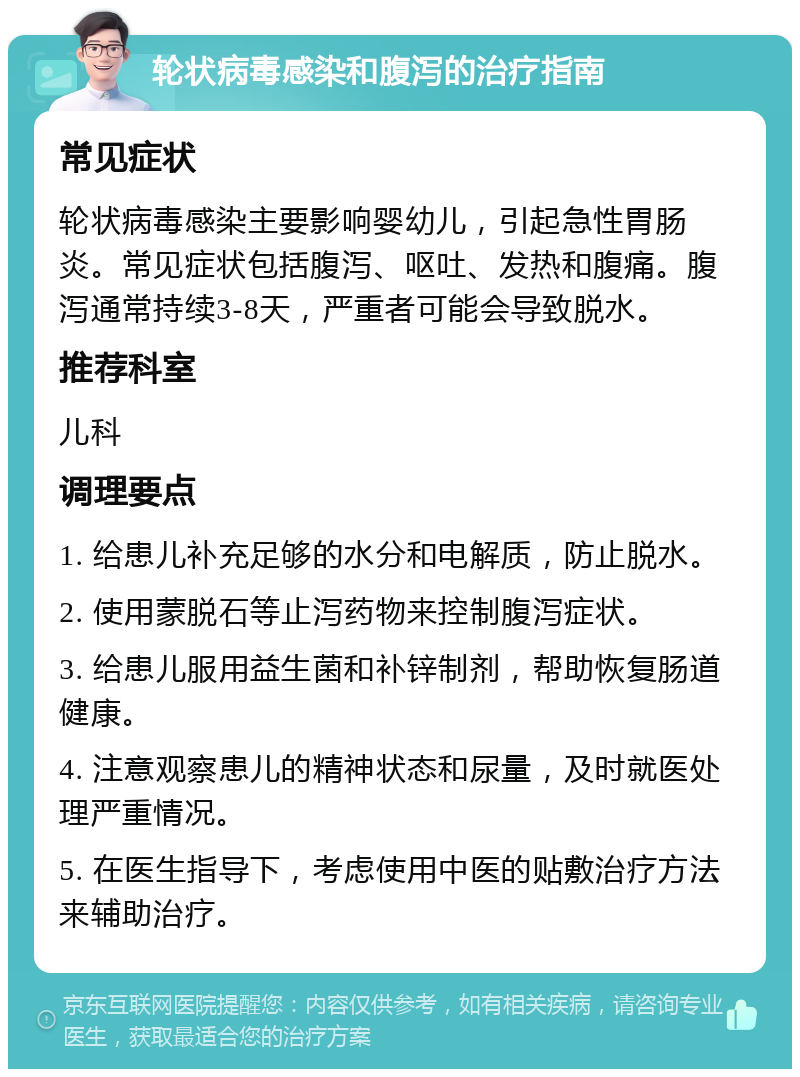 轮状病毒感染和腹泻的治疗指南 常见症状 轮状病毒感染主要影响婴幼儿，引起急性胃肠炎。常见症状包括腹泻、呕吐、发热和腹痛。腹泻通常持续3-8天，严重者可能会导致脱水。 推荐科室 儿科 调理要点 1. 给患儿补充足够的水分和电解质，防止脱水。 2. 使用蒙脱石等止泻药物来控制腹泻症状。 3. 给患儿服用益生菌和补锌制剂，帮助恢复肠道健康。 4. 注意观察患儿的精神状态和尿量，及时就医处理严重情况。 5. 在医生指导下，考虑使用中医的贴敷治疗方法来辅助治疗。