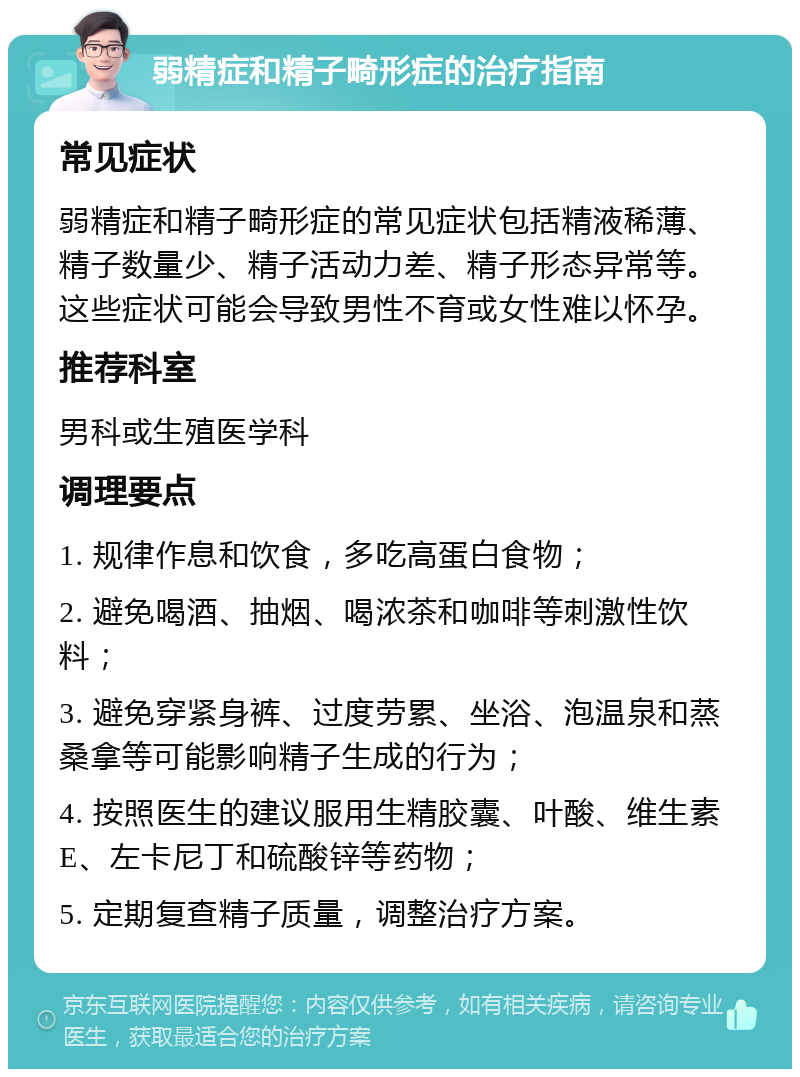 弱精症和精子畸形症的治疗指南 常见症状 弱精症和精子畸形症的常见症状包括精液稀薄、精子数量少、精子活动力差、精子形态异常等。这些症状可能会导致男性不育或女性难以怀孕。 推荐科室 男科或生殖医学科 调理要点 1. 规律作息和饮食，多吃高蛋白食物； 2. 避免喝酒、抽烟、喝浓茶和咖啡等刺激性饮料； 3. 避免穿紧身裤、过度劳累、坐浴、泡温泉和蒸桑拿等可能影响精子生成的行为； 4. 按照医生的建议服用生精胶囊、叶酸、维生素E、左卡尼丁和硫酸锌等药物； 5. 定期复查精子质量，调整治疗方案。