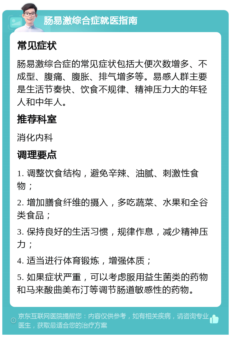 肠易激综合症就医指南 常见症状 肠易激综合症的常见症状包括大便次数增多、不成型、腹痛、腹胀、排气增多等。易感人群主要是生活节奏快、饮食不规律、精神压力大的年轻人和中年人。 推荐科室 消化内科 调理要点 1. 调整饮食结构，避免辛辣、油腻、刺激性食物； 2. 增加膳食纤维的摄入，多吃蔬菜、水果和全谷类食品； 3. 保持良好的生活习惯，规律作息，减少精神压力； 4. 适当进行体育锻炼，增强体质； 5. 如果症状严重，可以考虑服用益生菌类的药物和马来酸曲美布汀等调节肠道敏感性的药物。