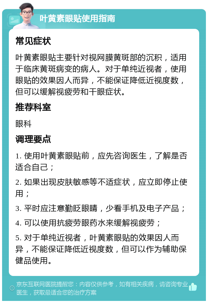 叶黄素眼贴使用指南 常见症状 叶黄素眼贴主要针对视网膜黄斑部的沉积，适用于临床黄斑病变的病人。对于单纯近视者，使用眼贴的效果因人而异，不能保证降低近视度数，但可以缓解视疲劳和干眼症状。 推荐科室 眼科 调理要点 1. 使用叶黄素眼贴前，应先咨询医生，了解是否适合自己； 2. 如果出现皮肤敏感等不适症状，应立即停止使用； 3. 平时应注意勤眨眼睛，少看手机及电子产品； 4. 可以使用抗疲劳眼药水来缓解视疲劳； 5. 对于单纯近视者，叶黄素眼贴的效果因人而异，不能保证降低近视度数，但可以作为辅助保健品使用。