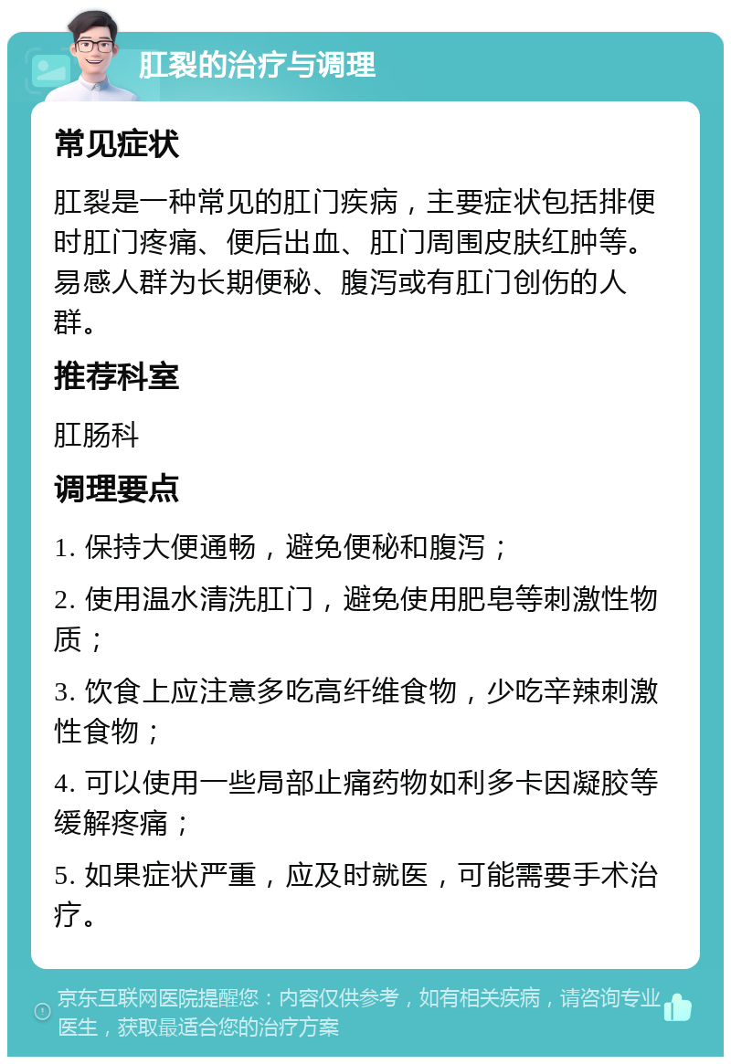 肛裂的治疗与调理 常见症状 肛裂是一种常见的肛门疾病，主要症状包括排便时肛门疼痛、便后出血、肛门周围皮肤红肿等。易感人群为长期便秘、腹泻或有肛门创伤的人群。 推荐科室 肛肠科 调理要点 1. 保持大便通畅，避免便秘和腹泻； 2. 使用温水清洗肛门，避免使用肥皂等刺激性物质； 3. 饮食上应注意多吃高纤维食物，少吃辛辣刺激性食物； 4. 可以使用一些局部止痛药物如利多卡因凝胶等缓解疼痛； 5. 如果症状严重，应及时就医，可能需要手术治疗。