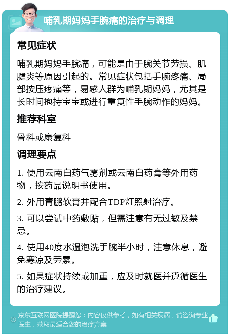 哺乳期妈妈手腕痛的治疗与调理 常见症状 哺乳期妈妈手腕痛，可能是由于腕关节劳损、肌腱炎等原因引起的。常见症状包括手腕疼痛、局部按压疼痛等，易感人群为哺乳期妈妈，尤其是长时间抱持宝宝或进行重复性手腕动作的妈妈。 推荐科室 骨科或康复科 调理要点 1. 使用云南白药气雾剂或云南白药膏等外用药物，按药品说明书使用。 2. 外用青鹏软膏并配合TDP灯照射治疗。 3. 可以尝试中药敷贴，但需注意有无过敏及禁忌。 4. 使用40度水温泡洗手腕半小时，注意休息，避免寒凉及劳累。 5. 如果症状持续或加重，应及时就医并遵循医生的治疗建议。