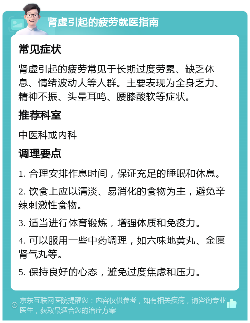 肾虚引起的疲劳就医指南 常见症状 肾虚引起的疲劳常见于长期过度劳累、缺乏休息、情绪波动大等人群。主要表现为全身乏力、精神不振、头晕耳鸣、腰膝酸软等症状。 推荐科室 中医科或内科 调理要点 1. 合理安排作息时间，保证充足的睡眠和休息。 2. 饮食上应以清淡、易消化的食物为主，避免辛辣刺激性食物。 3. 适当进行体育锻炼，增强体质和免疫力。 4. 可以服用一些中药调理，如六味地黄丸、金匮肾气丸等。 5. 保持良好的心态，避免过度焦虑和压力。