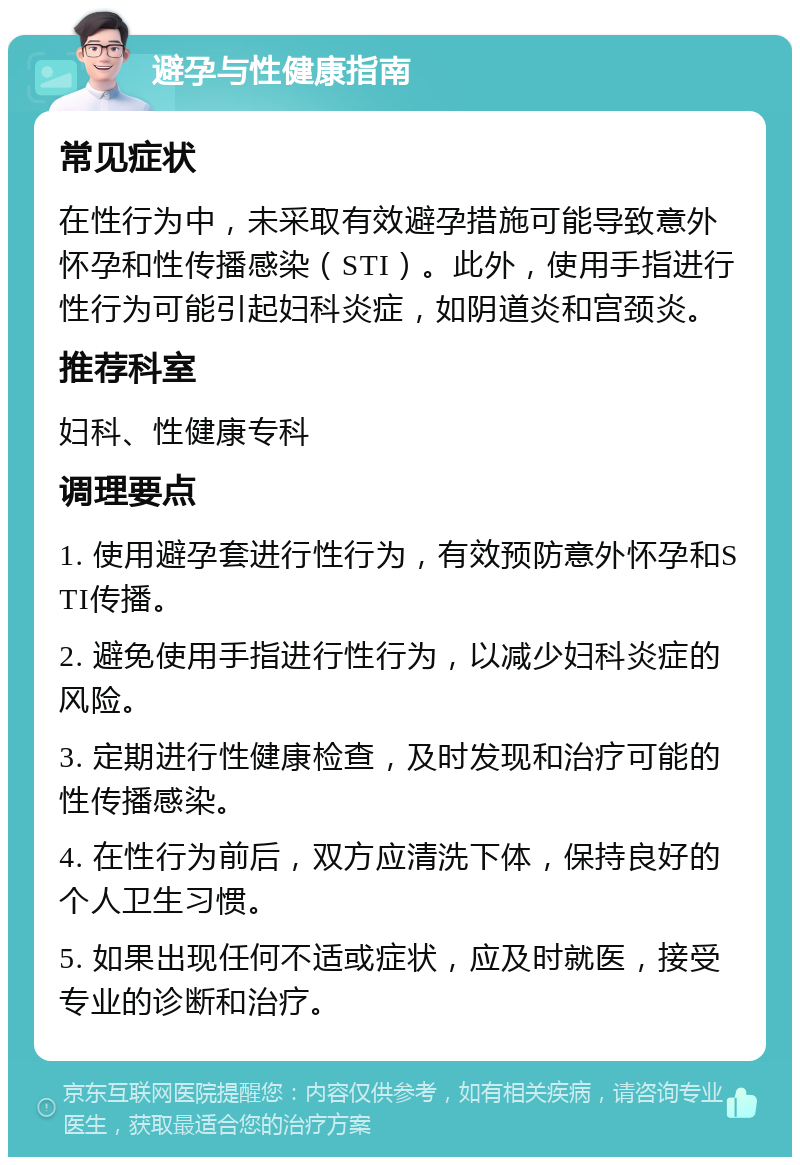 避孕与性健康指南 常见症状 在性行为中，未采取有效避孕措施可能导致意外怀孕和性传播感染（STI）。此外，使用手指进行性行为可能引起妇科炎症，如阴道炎和宫颈炎。 推荐科室 妇科、性健康专科 调理要点 1. 使用避孕套进行性行为，有效预防意外怀孕和STI传播。 2. 避免使用手指进行性行为，以减少妇科炎症的风险。 3. 定期进行性健康检查，及时发现和治疗可能的性传播感染。 4. 在性行为前后，双方应清洗下体，保持良好的个人卫生习惯。 5. 如果出现任何不适或症状，应及时就医，接受专业的诊断和治疗。