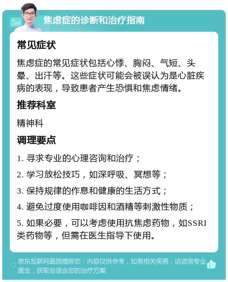 焦虑症的诊断和治疗指南 常见症状 焦虑症的常见症状包括心悸、胸闷、气短、头晕、出汗等。这些症状可能会被误认为是心脏疾病的表现，导致患者产生恐惧和焦虑情绪。 推荐科室 精神科 调理要点 1. 寻求专业的心理咨询和治疗； 2. 学习放松技巧，如深呼吸、冥想等； 3. 保持规律的作息和健康的生活方式； 4. 避免过度使用咖啡因和酒精等刺激性物质； 5. 如果必要，可以考虑使用抗焦虑药物，如SSRI类药物等，但需在医生指导下使用。