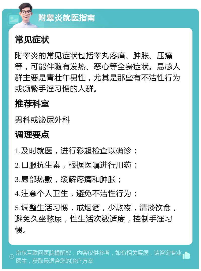 附睾炎就医指南 常见症状 附睾炎的常见症状包括睾丸疼痛、肿胀、压痛等，可能伴随有发热、恶心等全身症状。易感人群主要是青壮年男性，尤其是那些有不洁性行为或频繁手淫习惯的人群。 推荐科室 男科或泌尿外科 调理要点 1.及时就医，进行彩超检查以确诊； 2.口服抗生素，根据医嘱进行用药； 3.局部热敷，缓解疼痛和肿胀； 4.注意个人卫生，避免不洁性行为； 5.调整生活习惯，戒烟酒，少熬夜，清淡饮食，避免久坐憋尿，性生活次数适度，控制手淫习惯。