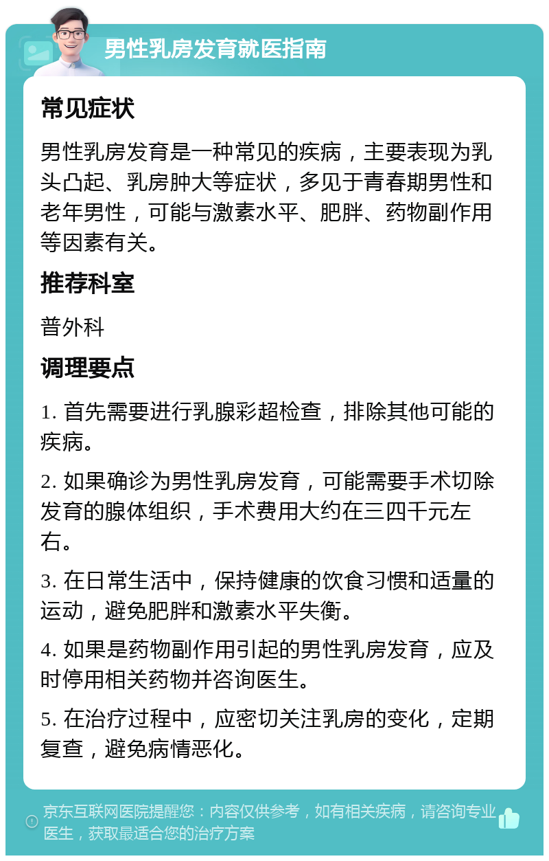 男性乳房发育就医指南 常见症状 男性乳房发育是一种常见的疾病，主要表现为乳头凸起、乳房肿大等症状，多见于青春期男性和老年男性，可能与激素水平、肥胖、药物副作用等因素有关。 推荐科室 普外科 调理要点 1. 首先需要进行乳腺彩超检查，排除其他可能的疾病。 2. 如果确诊为男性乳房发育，可能需要手术切除发育的腺体组织，手术费用大约在三四千元左右。 3. 在日常生活中，保持健康的饮食习惯和适量的运动，避免肥胖和激素水平失衡。 4. 如果是药物副作用引起的男性乳房发育，应及时停用相关药物并咨询医生。 5. 在治疗过程中，应密切关注乳房的变化，定期复查，避免病情恶化。