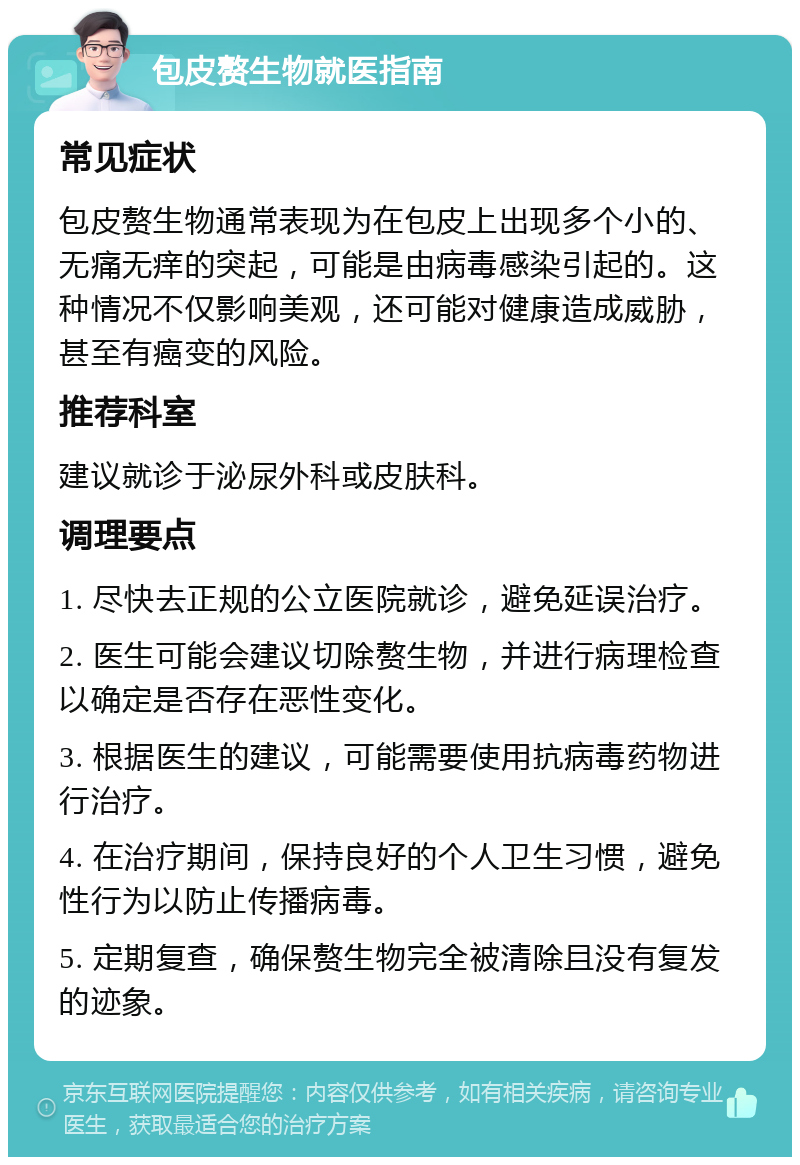 包皮赘生物就医指南 常见症状 包皮赘生物通常表现为在包皮上出现多个小的、无痛无痒的突起，可能是由病毒感染引起的。这种情况不仅影响美观，还可能对健康造成威胁，甚至有癌变的风险。 推荐科室 建议就诊于泌尿外科或皮肤科。 调理要点 1. 尽快去正规的公立医院就诊，避免延误治疗。 2. 医生可能会建议切除赘生物，并进行病理检查以确定是否存在恶性变化。 3. 根据医生的建议，可能需要使用抗病毒药物进行治疗。 4. 在治疗期间，保持良好的个人卫生习惯，避免性行为以防止传播病毒。 5. 定期复查，确保赘生物完全被清除且没有复发的迹象。