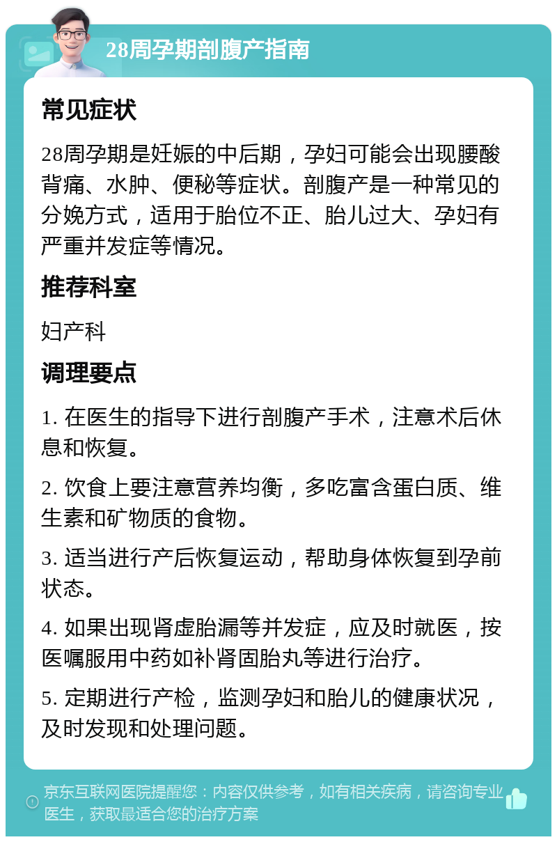 28周孕期剖腹产指南 常见症状 28周孕期是妊娠的中后期，孕妇可能会出现腰酸背痛、水肿、便秘等症状。剖腹产是一种常见的分娩方式，适用于胎位不正、胎儿过大、孕妇有严重并发症等情况。 推荐科室 妇产科 调理要点 1. 在医生的指导下进行剖腹产手术，注意术后休息和恢复。 2. 饮食上要注意营养均衡，多吃富含蛋白质、维生素和矿物质的食物。 3. 适当进行产后恢复运动，帮助身体恢复到孕前状态。 4. 如果出现肾虚胎漏等并发症，应及时就医，按医嘱服用中药如补肾固胎丸等进行治疗。 5. 定期进行产检，监测孕妇和胎儿的健康状况，及时发现和处理问题。