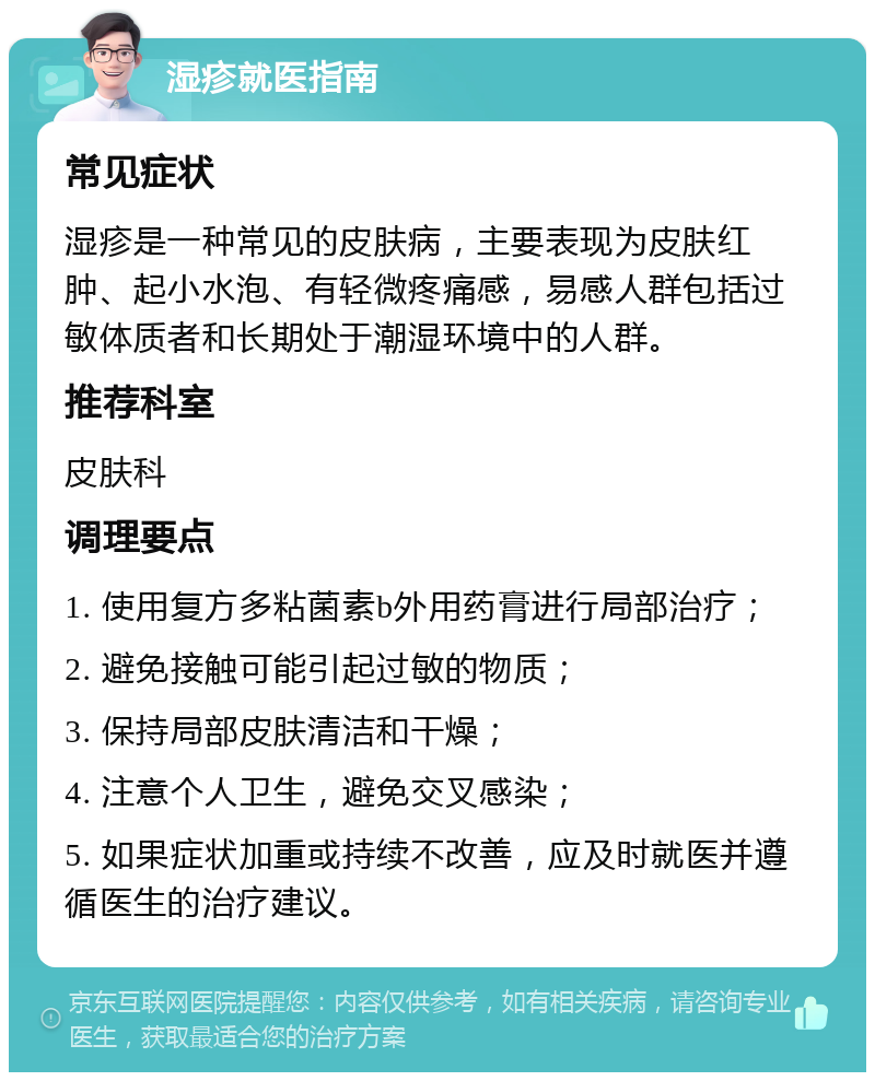 湿疹就医指南 常见症状 湿疹是一种常见的皮肤病，主要表现为皮肤红肿、起小水泡、有轻微疼痛感，易感人群包括过敏体质者和长期处于潮湿环境中的人群。 推荐科室 皮肤科 调理要点 1. 使用复方多粘菌素b外用药膏进行局部治疗； 2. 避免接触可能引起过敏的物质； 3. 保持局部皮肤清洁和干燥； 4. 注意个人卫生，避免交叉感染； 5. 如果症状加重或持续不改善，应及时就医并遵循医生的治疗建议。