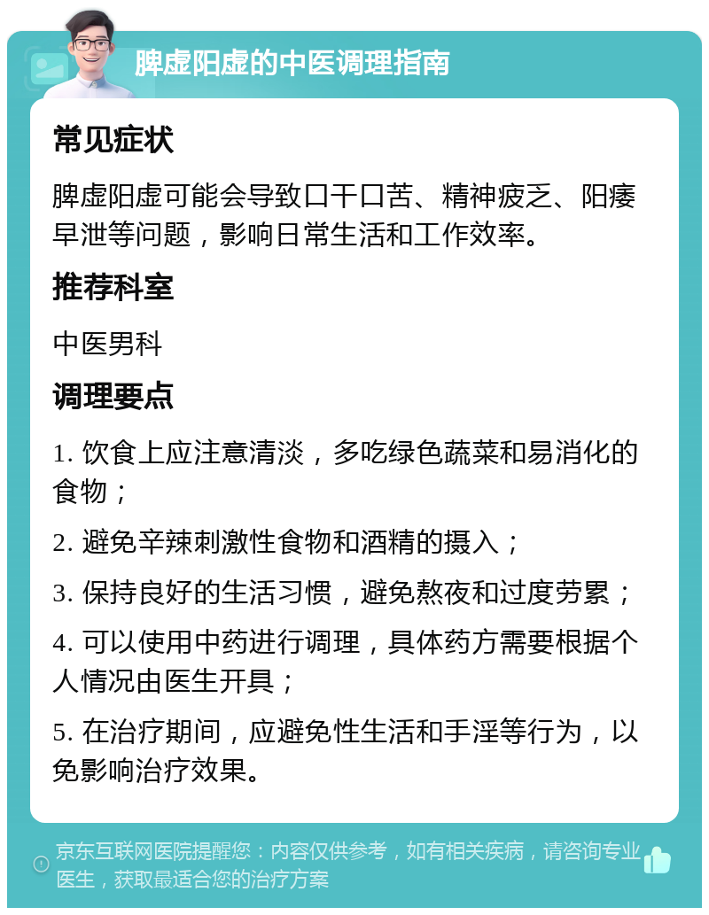 脾虚阳虚的中医调理指南 常见症状 脾虚阳虚可能会导致口干口苦、精神疲乏、阳痿早泄等问题，影响日常生活和工作效率。 推荐科室 中医男科 调理要点 1. 饮食上应注意清淡，多吃绿色蔬菜和易消化的食物； 2. 避免辛辣刺激性食物和酒精的摄入； 3. 保持良好的生活习惯，避免熬夜和过度劳累； 4. 可以使用中药进行调理，具体药方需要根据个人情况由医生开具； 5. 在治疗期间，应避免性生活和手淫等行为，以免影响治疗效果。