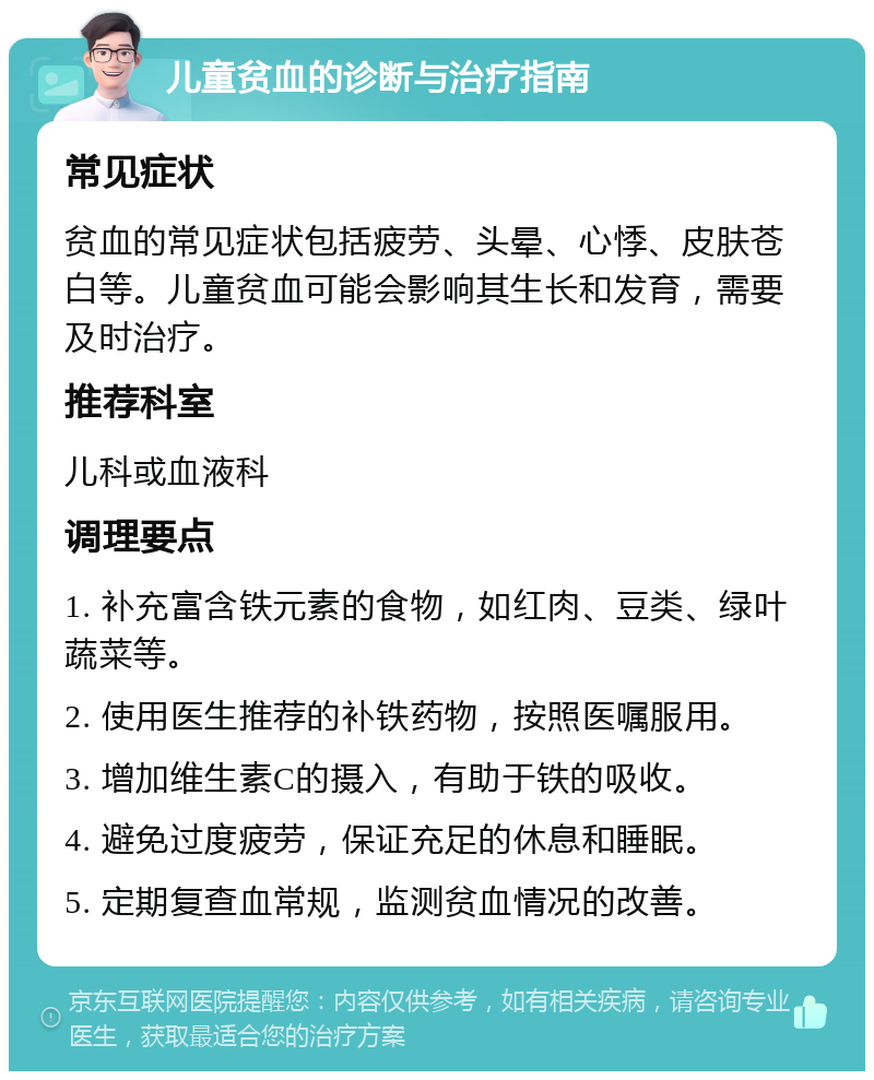 儿童贫血的诊断与治疗指南 常见症状 贫血的常见症状包括疲劳、头晕、心悸、皮肤苍白等。儿童贫血可能会影响其生长和发育，需要及时治疗。 推荐科室 儿科或血液科 调理要点 1. 补充富含铁元素的食物，如红肉、豆类、绿叶蔬菜等。 2. 使用医生推荐的补铁药物，按照医嘱服用。 3. 增加维生素C的摄入，有助于铁的吸收。 4. 避免过度疲劳，保证充足的休息和睡眠。 5. 定期复查血常规，监测贫血情况的改善。