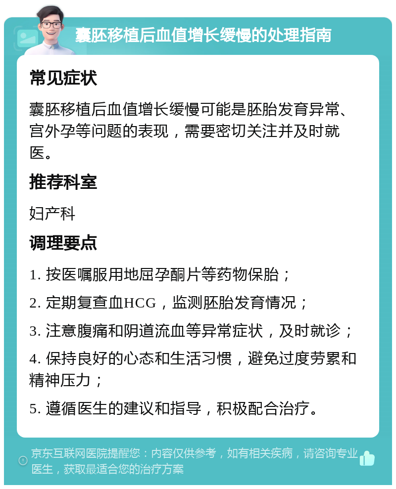 囊胚移植后血值增长缓慢的处理指南 常见症状 囊胚移植后血值增长缓慢可能是胚胎发育异常、宫外孕等问题的表现，需要密切关注并及时就医。 推荐科室 妇产科 调理要点 1. 按医嘱服用地屈孕酮片等药物保胎； 2. 定期复查血HCG，监测胚胎发育情况； 3. 注意腹痛和阴道流血等异常症状，及时就诊； 4. 保持良好的心态和生活习惯，避免过度劳累和精神压力； 5. 遵循医生的建议和指导，积极配合治疗。