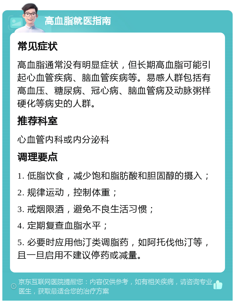 高血脂就医指南 常见症状 高血脂通常没有明显症状，但长期高血脂可能引起心血管疾病、脑血管疾病等。易感人群包括有高血压、糖尿病、冠心病、脑血管病及动脉粥样硬化等病史的人群。 推荐科室 心血管内科或内分泌科 调理要点 1. 低脂饮食，减少饱和脂肪酸和胆固醇的摄入； 2. 规律运动，控制体重； 3. 戒烟限酒，避免不良生活习惯； 4. 定期复查血脂水平； 5. 必要时应用他汀类调脂药，如阿托伐他汀等，且一旦启用不建议停药或减量。