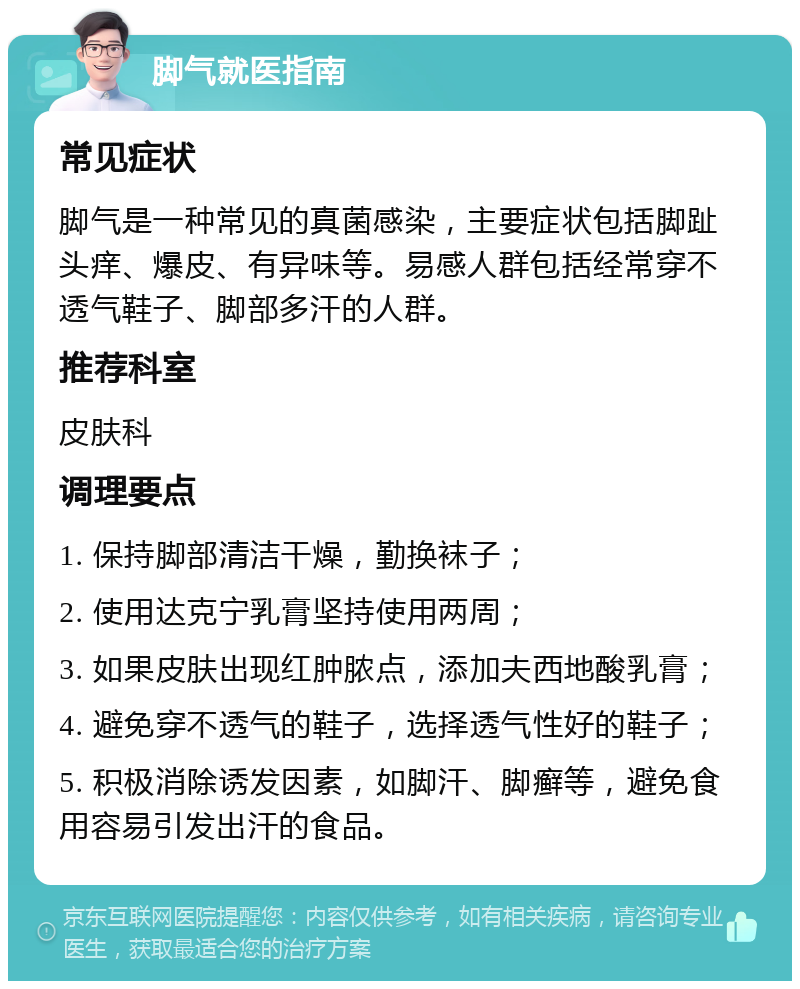 脚气就医指南 常见症状 脚气是一种常见的真菌感染，主要症状包括脚趾头痒、爆皮、有异味等。易感人群包括经常穿不透气鞋子、脚部多汗的人群。 推荐科室 皮肤科 调理要点 1. 保持脚部清洁干燥，勤换袜子； 2. 使用达克宁乳膏坚持使用两周； 3. 如果皮肤出现红肿脓点，添加夫西地酸乳膏； 4. 避免穿不透气的鞋子，选择透气性好的鞋子； 5. 积极消除诱发因素，如脚汗、脚癣等，避免食用容易引发出汗的食品。