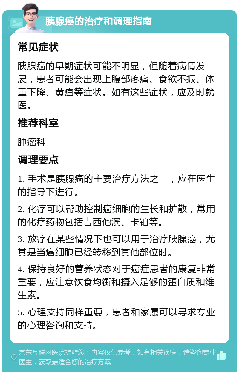 胰腺癌的治疗和调理指南 常见症状 胰腺癌的早期症状可能不明显，但随着病情发展，患者可能会出现上腹部疼痛、食欲不振、体重下降、黄疸等症状。如有这些症状，应及时就医。 推荐科室 肿瘤科 调理要点 1. 手术是胰腺癌的主要治疗方法之一，应在医生的指导下进行。 2. 化疗可以帮助控制癌细胞的生长和扩散，常用的化疗药物包括吉西他滨、卡铂等。 3. 放疗在某些情况下也可以用于治疗胰腺癌，尤其是当癌细胞已经转移到其他部位时。 4. 保持良好的营养状态对于癌症患者的康复非常重要，应注意饮食均衡和摄入足够的蛋白质和维生素。 5. 心理支持同样重要，患者和家属可以寻求专业的心理咨询和支持。