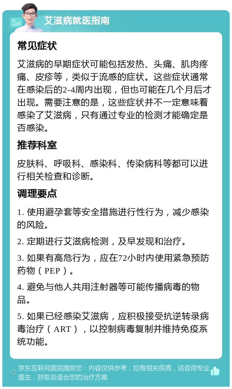 艾滋病就医指南 常见症状 艾滋病的早期症状可能包括发热、头痛、肌肉疼痛、皮疹等，类似于流感的症状。这些症状通常在感染后的2-4周内出现，但也可能在几个月后才出现。需要注意的是，这些症状并不一定意味着感染了艾滋病，只有通过专业的检测才能确定是否感染。 推荐科室 皮肤科、呼吸科、感染科、传染病科等都可以进行相关检查和诊断。 调理要点 1. 使用避孕套等安全措施进行性行为，减少感染的风险。 2. 定期进行艾滋病检测，及早发现和治疗。 3. 如果有高危行为，应在72小时内使用紧急预防药物（PEP）。 4. 避免与他人共用注射器等可能传播病毒的物品。 5. 如果已经感染艾滋病，应积极接受抗逆转录病毒治疗（ART），以控制病毒复制并维持免疫系统功能。