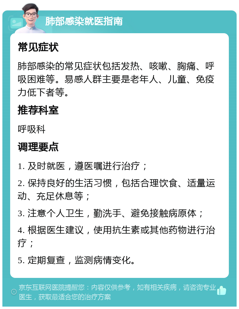 肺部感染就医指南 常见症状 肺部感染的常见症状包括发热、咳嗽、胸痛、呼吸困难等。易感人群主要是老年人、儿童、免疫力低下者等。 推荐科室 呼吸科 调理要点 1. 及时就医，遵医嘱进行治疗； 2. 保持良好的生活习惯，包括合理饮食、适量运动、充足休息等； 3. 注意个人卫生，勤洗手、避免接触病原体； 4. 根据医生建议，使用抗生素或其他药物进行治疗； 5. 定期复查，监测病情变化。