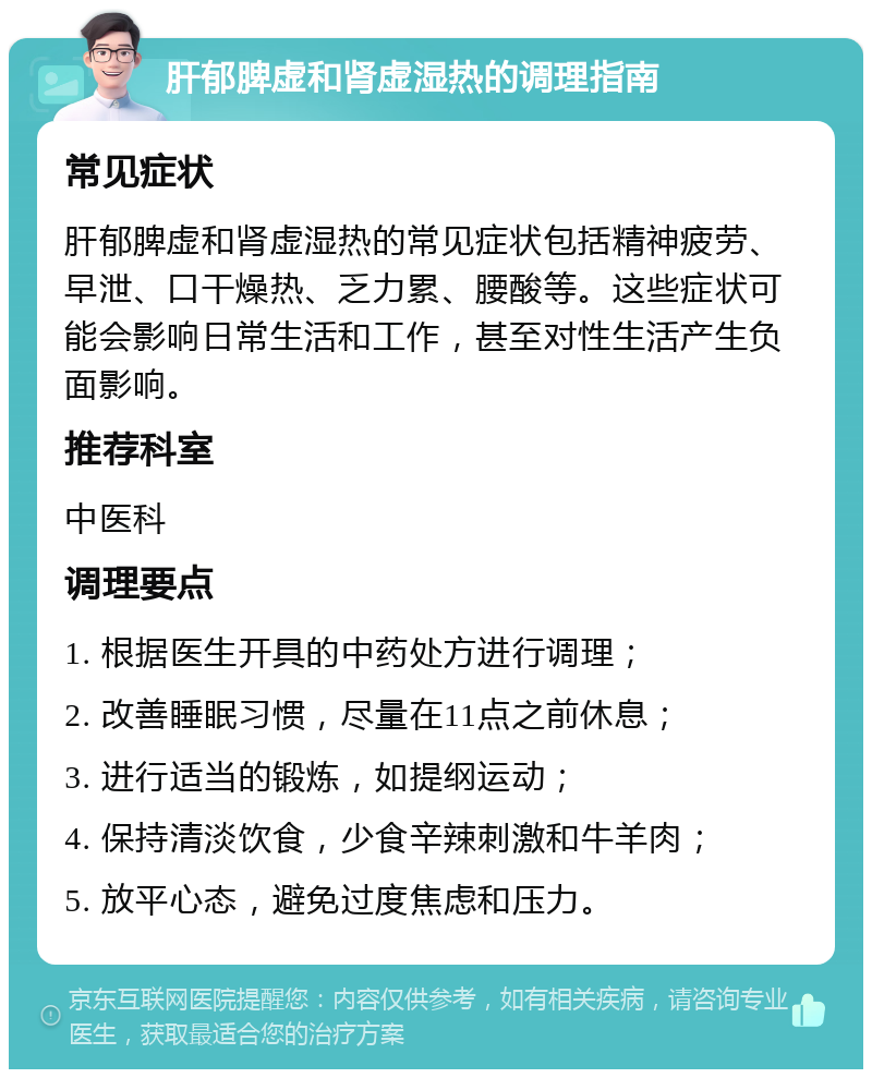 肝郁脾虚和肾虚湿热的调理指南 常见症状 肝郁脾虚和肾虚湿热的常见症状包括精神疲劳、早泄、口干燥热、乏力累、腰酸等。这些症状可能会影响日常生活和工作，甚至对性生活产生负面影响。 推荐科室 中医科 调理要点 1. 根据医生开具的中药处方进行调理； 2. 改善睡眠习惯，尽量在11点之前休息； 3. 进行适当的锻炼，如提纲运动； 4. 保持清淡饮食，少食辛辣刺激和牛羊肉； 5. 放平心态，避免过度焦虑和压力。