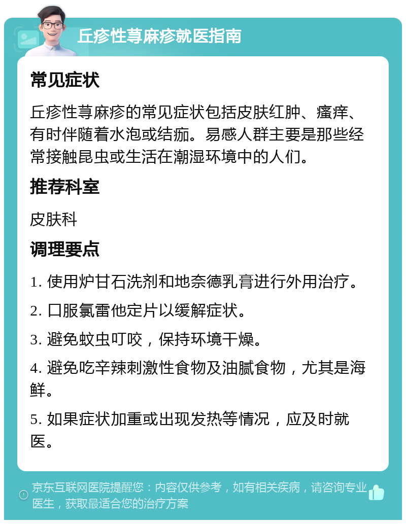 丘疹性荨麻疹就医指南 常见症状 丘疹性荨麻疹的常见症状包括皮肤红肿、瘙痒、有时伴随着水泡或结痂。易感人群主要是那些经常接触昆虫或生活在潮湿环境中的人们。 推荐科室 皮肤科 调理要点 1. 使用炉甘石洗剂和地奈德乳膏进行外用治疗。 2. 口服氯雷他定片以缓解症状。 3. 避免蚊虫叮咬，保持环境干燥。 4. 避免吃辛辣刺激性食物及油腻食物，尤其是海鲜。 5. 如果症状加重或出现发热等情况，应及时就医。