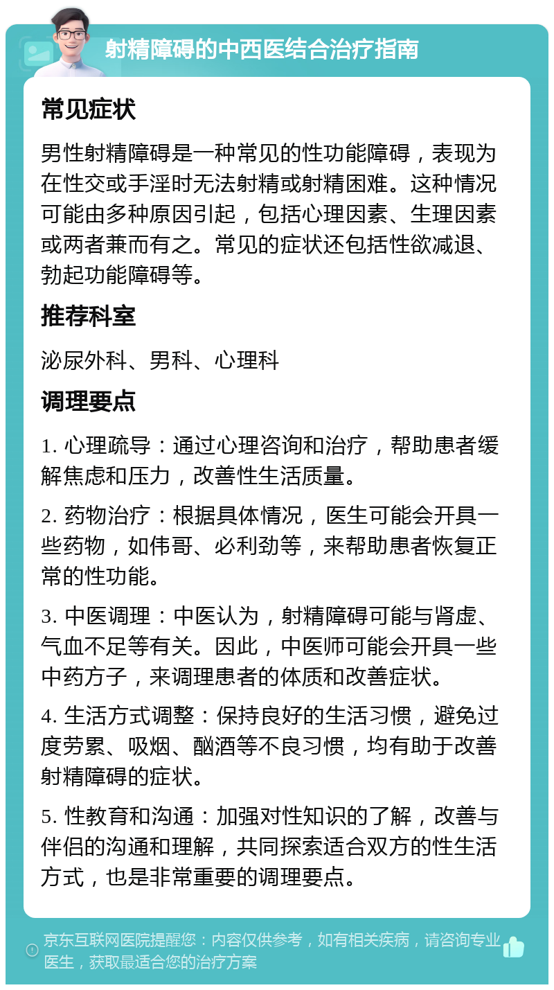 射精障碍的中西医结合治疗指南 常见症状 男性射精障碍是一种常见的性功能障碍，表现为在性交或手淫时无法射精或射精困难。这种情况可能由多种原因引起，包括心理因素、生理因素或两者兼而有之。常见的症状还包括性欲减退、勃起功能障碍等。 推荐科室 泌尿外科、男科、心理科 调理要点 1. 心理疏导：通过心理咨询和治疗，帮助患者缓解焦虑和压力，改善性生活质量。 2. 药物治疗：根据具体情况，医生可能会开具一些药物，如伟哥、必利劲等，来帮助患者恢复正常的性功能。 3. 中医调理：中医认为，射精障碍可能与肾虚、气血不足等有关。因此，中医师可能会开具一些中药方子，来调理患者的体质和改善症状。 4. 生活方式调整：保持良好的生活习惯，避免过度劳累、吸烟、酗酒等不良习惯，均有助于改善射精障碍的症状。 5. 性教育和沟通：加强对性知识的了解，改善与伴侣的沟通和理解，共同探索适合双方的性生活方式，也是非常重要的调理要点。