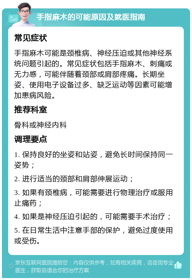 手指麻木的可能原因及就医指南 常见症状 手指麻木可能是颈椎病、神经压迫或其他神经系统问题引起的。常见症状包括手指麻木、刺痛或无力感，可能伴随着颈部或肩部疼痛。长期坐姿、使用电子设备过多、缺乏运动等因素可能增加患病风险。 推荐科室 骨科或神经内科 调理要点 1. 保持良好的坐姿和站姿，避免长时间保持同一姿势； 2. 进行适当的颈部和肩部伸展运动； 3. 如果有颈椎病，可能需要进行物理治疗或服用止痛药； 4. 如果是神经压迫引起的，可能需要手术治疗； 5. 在日常生活中注意手部的保护，避免过度使用或受伤。