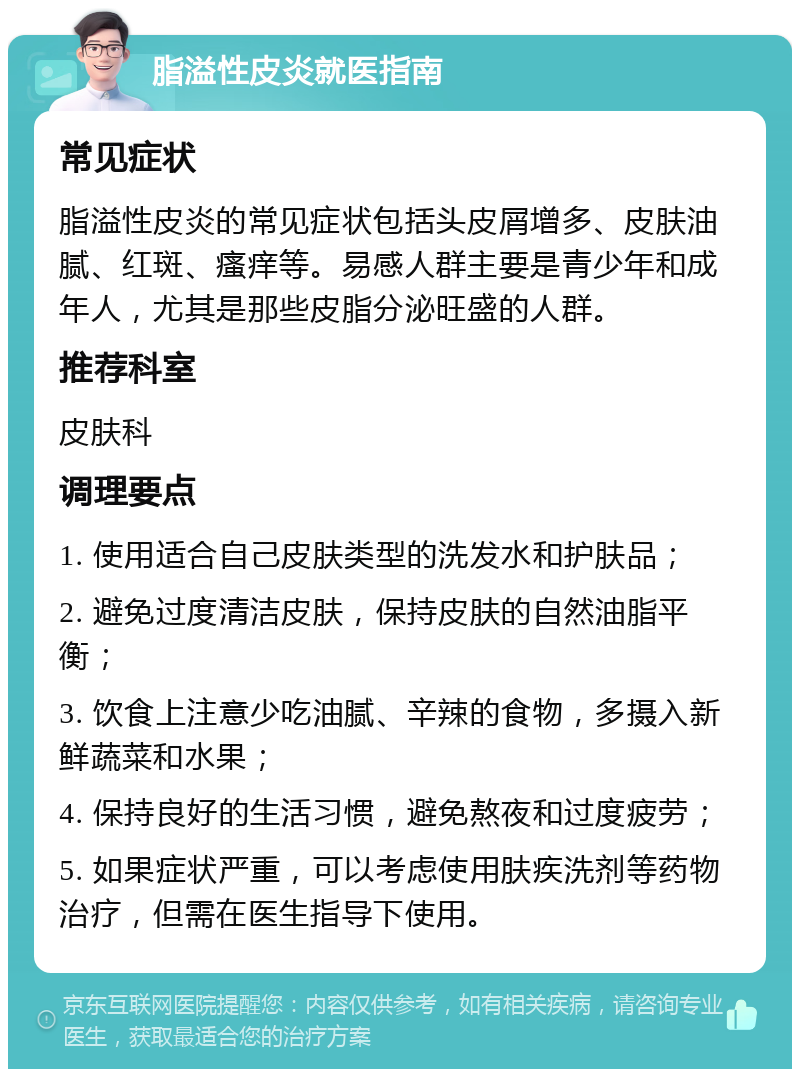 脂溢性皮炎就医指南 常见症状 脂溢性皮炎的常见症状包括头皮屑增多、皮肤油腻、红斑、瘙痒等。易感人群主要是青少年和成年人，尤其是那些皮脂分泌旺盛的人群。 推荐科室 皮肤科 调理要点 1. 使用适合自己皮肤类型的洗发水和护肤品； 2. 避免过度清洁皮肤，保持皮肤的自然油脂平衡； 3. 饮食上注意少吃油腻、辛辣的食物，多摄入新鲜蔬菜和水果； 4. 保持良好的生活习惯，避免熬夜和过度疲劳； 5. 如果症状严重，可以考虑使用肤疾洗剂等药物治疗，但需在医生指导下使用。