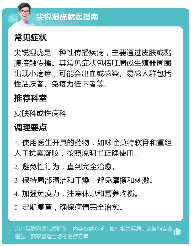 尖锐湿疣就医指南 常见症状 尖锐湿疣是一种性传播疾病，主要通过皮肤或黏膜接触传播。其常见症状包括肛周或生殖器周围出现小疙瘩，可能会出血或感染。易感人群包括性活跃者、免疫力低下者等。 推荐科室 皮肤科或性病科 调理要点 1. 使用医生开具的药物，如咪喹莫特软膏和重组人干扰素凝胶，按照说明书正确使用。 2. 避免性行为，直到完全治愈。 3. 保持局部清洁和干燥，避免摩擦和刺激。 4. 加强免疫力，注意休息和营养均衡。 5. 定期复查，确保病情完全治愈。