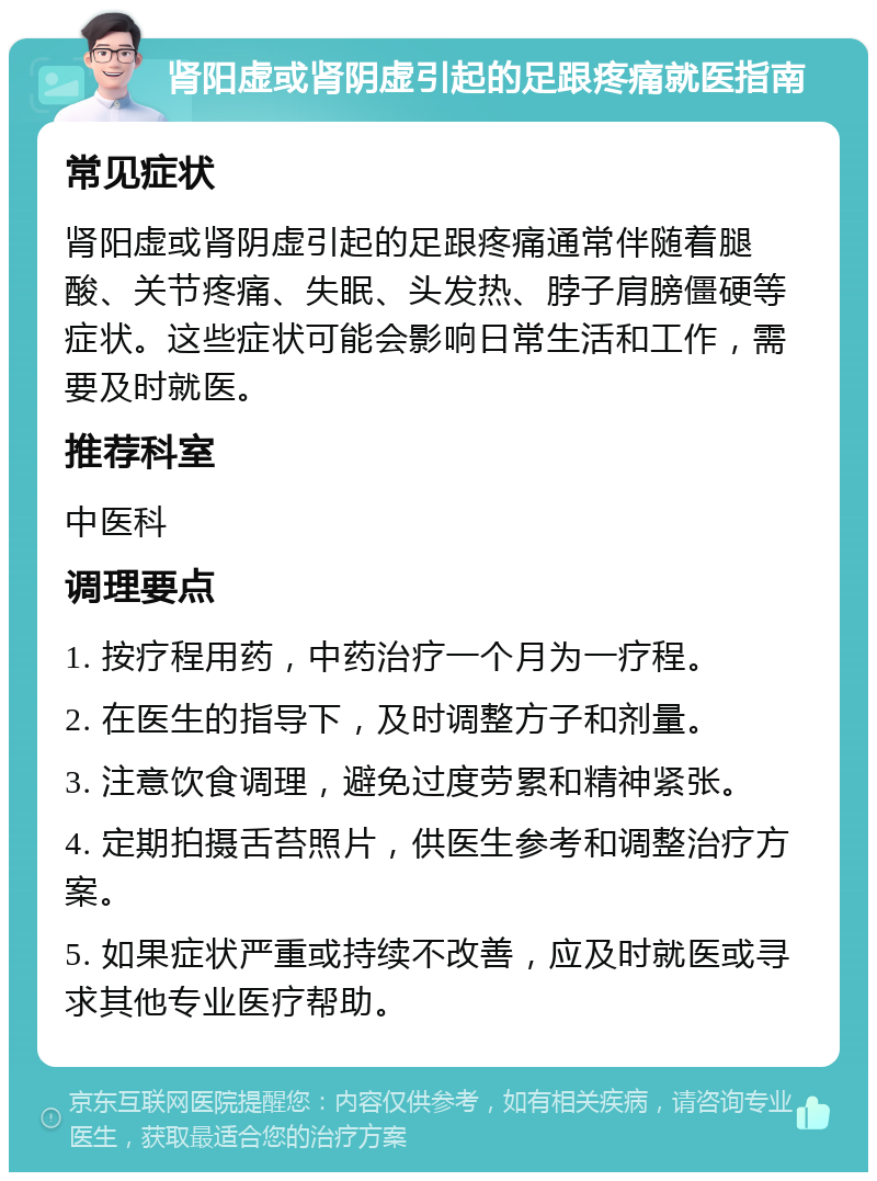 肾阳虚或肾阴虚引起的足跟疼痛就医指南 常见症状 肾阳虚或肾阴虚引起的足跟疼痛通常伴随着腿酸、关节疼痛、失眠、头发热、脖子肩膀僵硬等症状。这些症状可能会影响日常生活和工作，需要及时就医。 推荐科室 中医科 调理要点 1. 按疗程用药，中药治疗一个月为一疗程。 2. 在医生的指导下，及时调整方子和剂量。 3. 注意饮食调理，避免过度劳累和精神紧张。 4. 定期拍摄舌苔照片，供医生参考和调整治疗方案。 5. 如果症状严重或持续不改善，应及时就医或寻求其他专业医疗帮助。