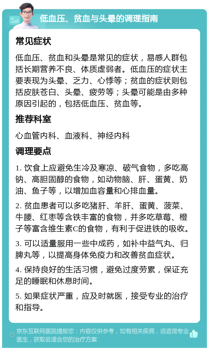 低血压、贫血与头晕的调理指南 常见症状 低血压、贫血和头晕是常见的症状，易感人群包括长期营养不良、体质虚弱者。低血压的症状主要表现为头晕、乏力、心悸等；贫血的症状则包括皮肤苍白、头晕、疲劳等；头晕可能是由多种原因引起的，包括低血压、贫血等。 推荐科室 心血管内科、血液科、神经内科 调理要点 1. 饮食上应避免生冷及寒凉、破气食物，多吃高钠、高胆固醇的食物，如动物脑、肝、蛋黄、奶油、鱼子等，以增加血容量和心排血量。 2. 贫血患者可以多吃猪肝、羊肝、蛋黄、菠菜、牛腰、红枣等含铁丰富的食物，并多吃草莓、橙子等富含维生素C的食物，有利于促进铁的吸收。 3. 可以适量服用一些中成药，如补中益气丸、归脾丸等，以提高身体免疫力和改善贫血症状。 4. 保持良好的生活习惯，避免过度劳累，保证充足的睡眠和休息时间。 5. 如果症状严重，应及时就医，接受专业的治疗和指导。