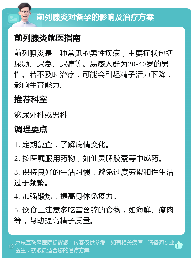 前列腺炎对备孕的影响及治疗方案 前列腺炎就医指南 前列腺炎是一种常见的男性疾病，主要症状包括尿频、尿急、尿痛等。易感人群为20-40岁的男性。若不及时治疗，可能会引起精子活力下降，影响生育能力。 推荐科室 泌尿外科或男科 调理要点 1. 定期复查，了解病情变化。 2. 按医嘱服用药物，如仙灵脾胶囊等中成药。 3. 保持良好的生活习惯，避免过度劳累和性生活过于频繁。 4. 加强锻炼，提高身体免疫力。 5. 饮食上注意多吃富含锌的食物，如海鲜、瘦肉等，帮助提高精子质量。