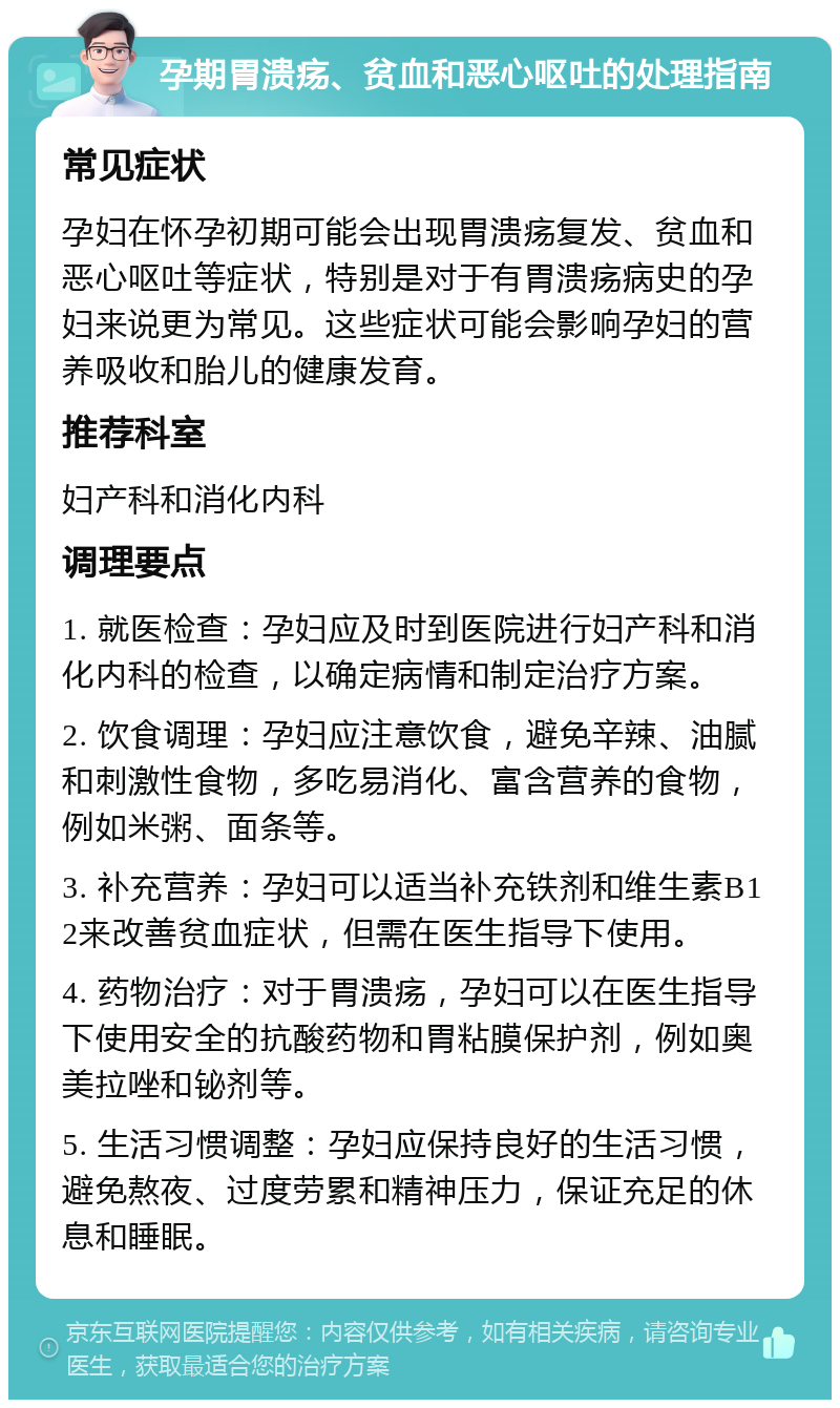 孕期胃溃疡、贫血和恶心呕吐的处理指南 常见症状 孕妇在怀孕初期可能会出现胃溃疡复发、贫血和恶心呕吐等症状，特别是对于有胃溃疡病史的孕妇来说更为常见。这些症状可能会影响孕妇的营养吸收和胎儿的健康发育。 推荐科室 妇产科和消化内科 调理要点 1. 就医检查：孕妇应及时到医院进行妇产科和消化内科的检查，以确定病情和制定治疗方案。 2. 饮食调理：孕妇应注意饮食，避免辛辣、油腻和刺激性食物，多吃易消化、富含营养的食物，例如米粥、面条等。 3. 补充营养：孕妇可以适当补充铁剂和维生素B12来改善贫血症状，但需在医生指导下使用。 4. 药物治疗：对于胃溃疡，孕妇可以在医生指导下使用安全的抗酸药物和胃粘膜保护剂，例如奥美拉唑和铋剂等。 5. 生活习惯调整：孕妇应保持良好的生活习惯，避免熬夜、过度劳累和精神压力，保证充足的休息和睡眠。