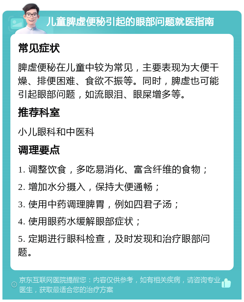 儿童脾虚便秘引起的眼部问题就医指南 常见症状 脾虚便秘在儿童中较为常见，主要表现为大便干燥、排便困难、食欲不振等。同时，脾虚也可能引起眼部问题，如流眼泪、眼屎增多等。 推荐科室 小儿眼科和中医科 调理要点 1. 调整饮食，多吃易消化、富含纤维的食物； 2. 增加水分摄入，保持大便通畅； 3. 使用中药调理脾胃，例如四君子汤； 4. 使用眼药水缓解眼部症状； 5. 定期进行眼科检查，及时发现和治疗眼部问题。