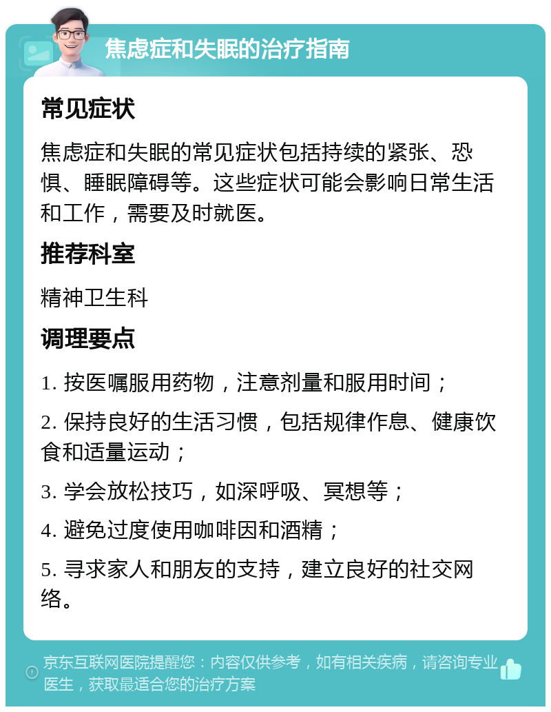 焦虑症和失眠的治疗指南 常见症状 焦虑症和失眠的常见症状包括持续的紧张、恐惧、睡眠障碍等。这些症状可能会影响日常生活和工作，需要及时就医。 推荐科室 精神卫生科 调理要点 1. 按医嘱服用药物，注意剂量和服用时间； 2. 保持良好的生活习惯，包括规律作息、健康饮食和适量运动； 3. 学会放松技巧，如深呼吸、冥想等； 4. 避免过度使用咖啡因和酒精； 5. 寻求家人和朋友的支持，建立良好的社交网络。