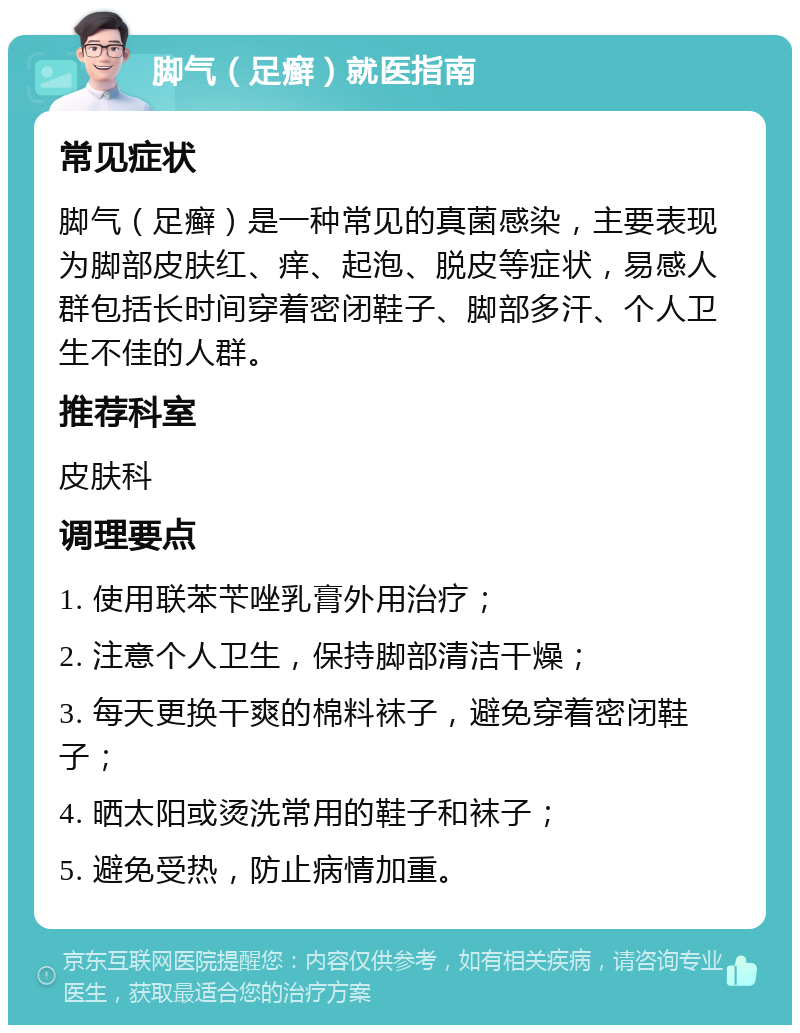 脚气（足癣）就医指南 常见症状 脚气（足癣）是一种常见的真菌感染，主要表现为脚部皮肤红、痒、起泡、脱皮等症状，易感人群包括长时间穿着密闭鞋子、脚部多汗、个人卫生不佳的人群。 推荐科室 皮肤科 调理要点 1. 使用联苯苄唑乳膏外用治疗； 2. 注意个人卫生，保持脚部清洁干燥； 3. 每天更换干爽的棉料袜子，避免穿着密闭鞋子； 4. 晒太阳或烫洗常用的鞋子和袜子； 5. 避免受热，防止病情加重。