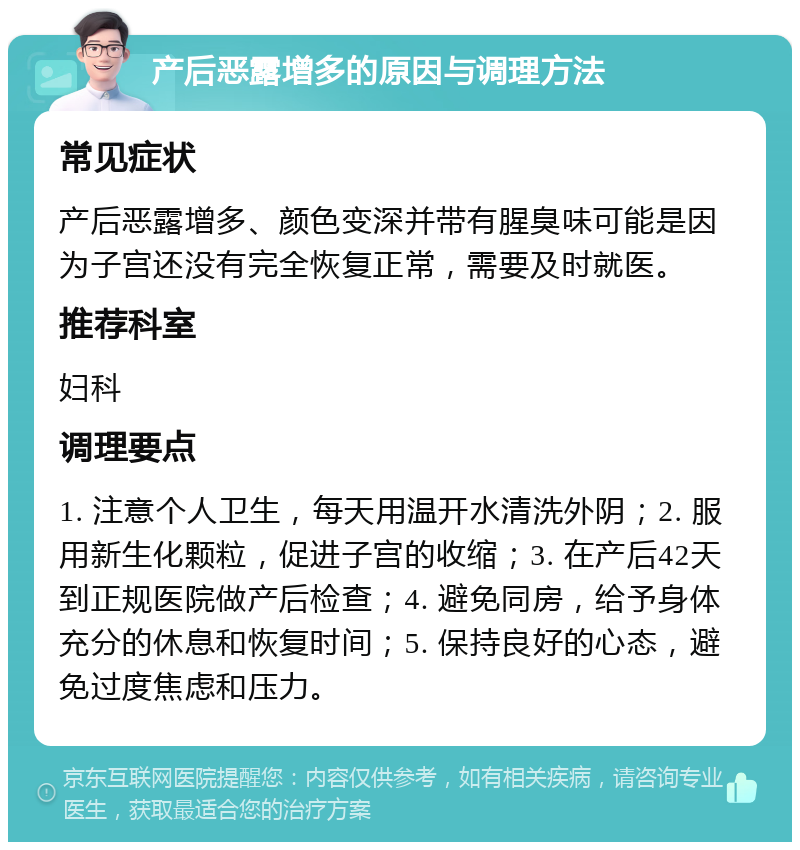 产后恶露增多的原因与调理方法 常见症状 产后恶露增多、颜色变深并带有腥臭味可能是因为子宫还没有完全恢复正常，需要及时就医。 推荐科室 妇科 调理要点 1. 注意个人卫生，每天用温开水清洗外阴；2. 服用新生化颗粒，促进子宫的收缩；3. 在产后42天到正规医院做产后检查；4. 避免同房，给予身体充分的休息和恢复时间；5. 保持良好的心态，避免过度焦虑和压力。