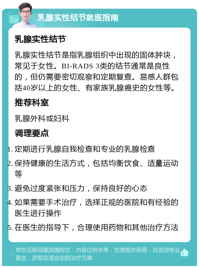 乳腺实性结节就医指南 乳腺实性结节 乳腺实性结节是指乳腺组织中出现的固体肿块，常见于女性。BI-RADS 3类的结节通常是良性的，但仍需要密切观察和定期复查。易感人群包括40岁以上的女性、有家族乳腺癌史的女性等。 推荐科室 乳腺外科或妇科 调理要点 定期进行乳腺自我检查和专业的乳腺检查 保持健康的生活方式，包括均衡饮食、适量运动等 避免过度紧张和压力，保持良好的心态 如果需要手术治疗，选择正规的医院和有经验的医生进行操作 在医生的指导下，合理使用药物和其他治疗方法