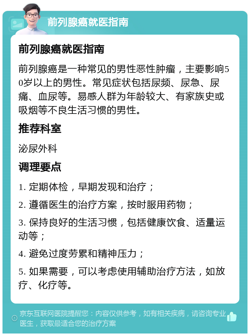 前列腺癌就医指南 前列腺癌就医指南 前列腺癌是一种常见的男性恶性肿瘤，主要影响50岁以上的男性。常见症状包括尿频、尿急、尿痛、血尿等。易感人群为年龄较大、有家族史或吸烟等不良生活习惯的男性。 推荐科室 泌尿外科 调理要点 1. 定期体检，早期发现和治疗； 2. 遵循医生的治疗方案，按时服用药物； 3. 保持良好的生活习惯，包括健康饮食、适量运动等； 4. 避免过度劳累和精神压力； 5. 如果需要，可以考虑使用辅助治疗方法，如放疗、化疗等。