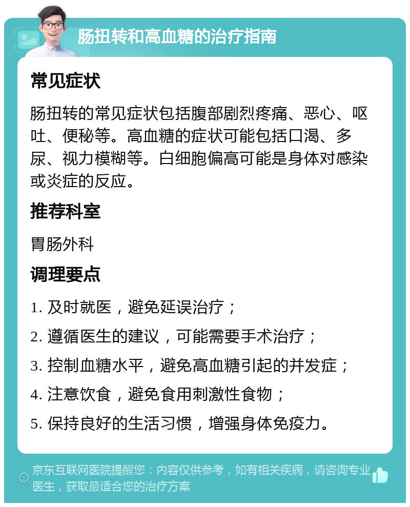 肠扭转和高血糖的治疗指南 常见症状 肠扭转的常见症状包括腹部剧烈疼痛、恶心、呕吐、便秘等。高血糖的症状可能包括口渴、多尿、视力模糊等。白细胞偏高可能是身体对感染或炎症的反应。 推荐科室 胃肠外科 调理要点 1. 及时就医，避免延误治疗； 2. 遵循医生的建议，可能需要手术治疗； 3. 控制血糖水平，避免高血糖引起的并发症； 4. 注意饮食，避免食用刺激性食物； 5. 保持良好的生活习惯，增强身体免疫力。