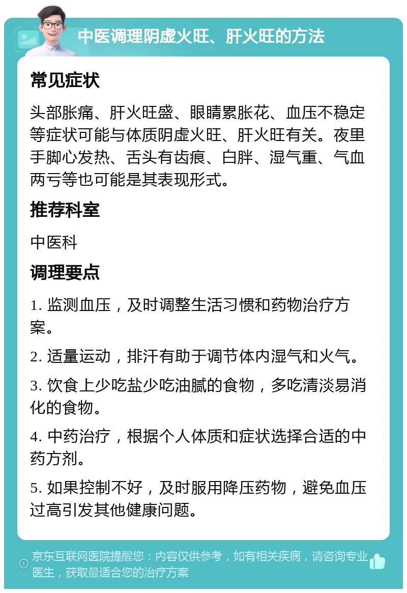 中医调理阴虚火旺、肝火旺的方法 常见症状 头部胀痛、肝火旺盛、眼睛累胀花、血压不稳定等症状可能与体质阴虚火旺、肝火旺有关。夜里手脚心发热、舌头有齿痕、白胖、湿气重、气血两亏等也可能是其表现形式。 推荐科室 中医科 调理要点 1. 监测血压，及时调整生活习惯和药物治疗方案。 2. 适量运动，排汗有助于调节体内湿气和火气。 3. 饮食上少吃盐少吃油腻的食物，多吃清淡易消化的食物。 4. 中药治疗，根据个人体质和症状选择合适的中药方剂。 5. 如果控制不好，及时服用降压药物，避免血压过高引发其他健康问题。