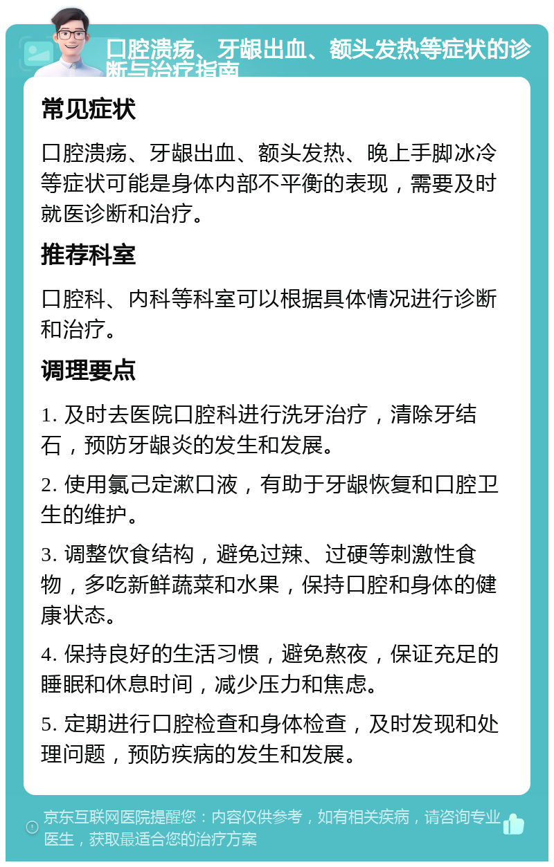 口腔溃疡、牙龈出血、额头发热等症状的诊断与治疗指南 常见症状 口腔溃疡、牙龈出血、额头发热、晚上手脚冰冷等症状可能是身体内部不平衡的表现，需要及时就医诊断和治疗。 推荐科室 口腔科、内科等科室可以根据具体情况进行诊断和治疗。 调理要点 1. 及时去医院口腔科进行洗牙治疗，清除牙结石，预防牙龈炎的发生和发展。 2. 使用氯己定漱口液，有助于牙龈恢复和口腔卫生的维护。 3. 调整饮食结构，避免过辣、过硬等刺激性食物，多吃新鲜蔬菜和水果，保持口腔和身体的健康状态。 4. 保持良好的生活习惯，避免熬夜，保证充足的睡眠和休息时间，减少压力和焦虑。 5. 定期进行口腔检查和身体检查，及时发现和处理问题，预防疾病的发生和发展。