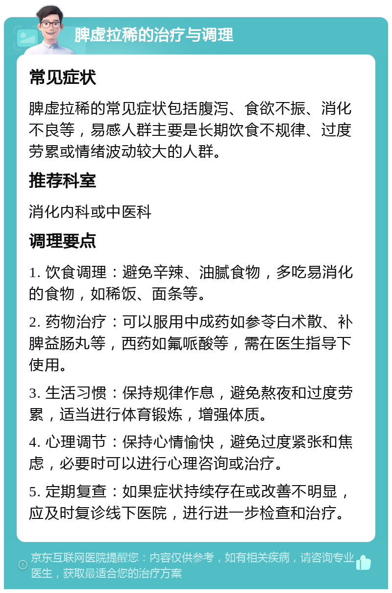 脾虚拉稀的治疗与调理 常见症状 脾虚拉稀的常见症状包括腹泻、食欲不振、消化不良等，易感人群主要是长期饮食不规律、过度劳累或情绪波动较大的人群。 推荐科室 消化内科或中医科 调理要点 1. 饮食调理：避免辛辣、油腻食物，多吃易消化的食物，如稀饭、面条等。 2. 药物治疗：可以服用中成药如参苓白术散、补脾益肠丸等，西药如氟哌酸等，需在医生指导下使用。 3. 生活习惯：保持规律作息，避免熬夜和过度劳累，适当进行体育锻炼，增强体质。 4. 心理调节：保持心情愉快，避免过度紧张和焦虑，必要时可以进行心理咨询或治疗。 5. 定期复查：如果症状持续存在或改善不明显，应及时复诊线下医院，进行进一步检查和治疗。