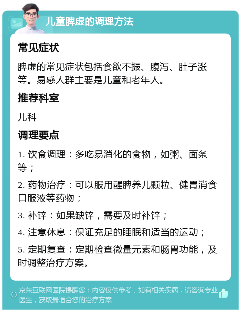 儿童脾虚的调理方法 常见症状 脾虚的常见症状包括食欲不振、腹泻、肚子涨等。易感人群主要是儿童和老年人。 推荐科室 儿科 调理要点 1. 饮食调理：多吃易消化的食物，如粥、面条等； 2. 药物治疗：可以服用醒脾养儿颗粒、健胃消食口服液等药物； 3. 补锌：如果缺锌，需要及时补锌； 4. 注意休息：保证充足的睡眠和适当的运动； 5. 定期复查：定期检查微量元素和肠胃功能，及时调整治疗方案。